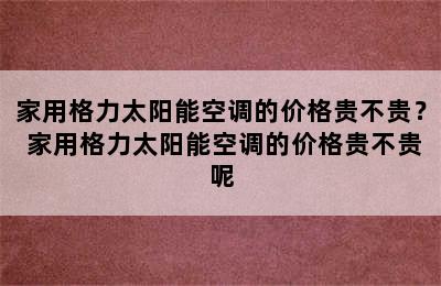 家用格力太阳能空调的价格贵不贵？ 家用格力太阳能空调的价格贵不贵呢